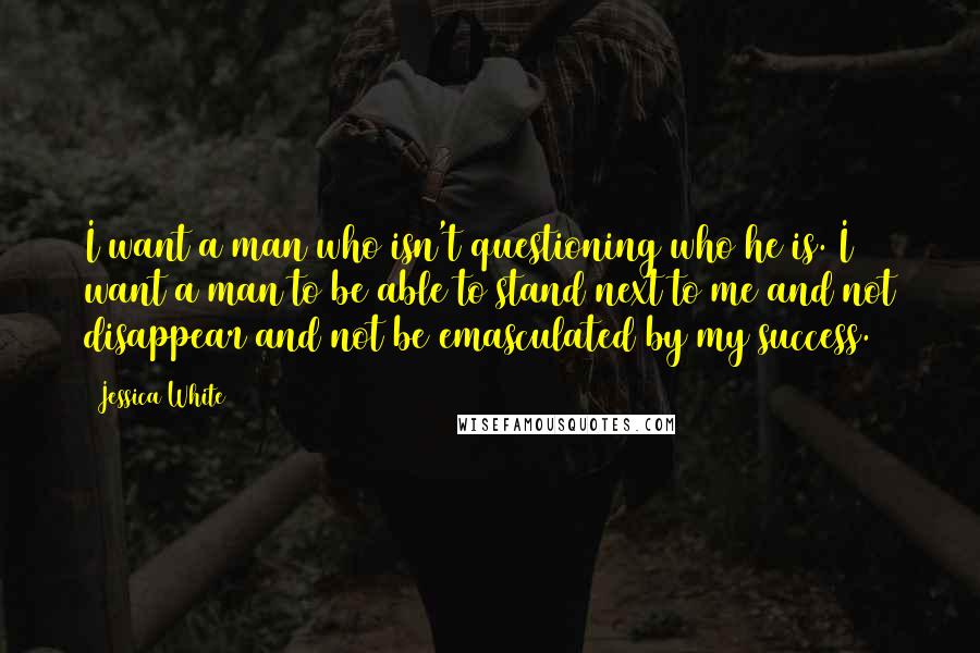 Jessica White quotes: I want a man who isn't questioning who he is. I want a man to be able to stand next to me and not disappear and not be emasculated by Jessica White quotes: I want a man who isn't questioning who he is. I want a man to be able to stand next to me and not disappear and not be emasculated by