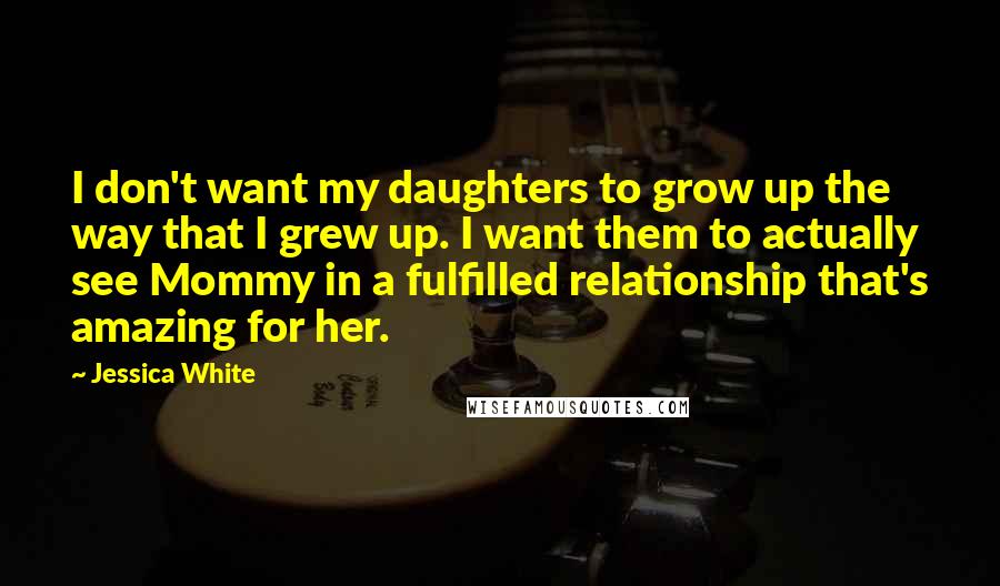 Jessica White quotes: I don't want my daughters to grow up the way that I grew up. I want them to actually see Mommy in a fulfilled relationship that's amazing for her. Jessica White quotes: I don't want my daughters to grow up the way that I grew up. I want them to actually see Mommy in a fulfilled relationship that's amazing for her.