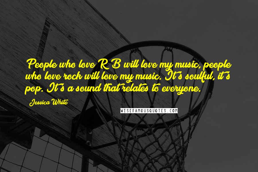 Jessica White quotes: People who love R&B will love my music, people who love rock will love my music. It's soulful, it's pop. It's a sound that relates to everyone.