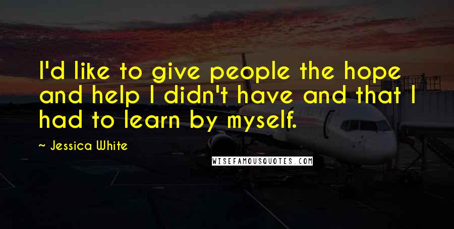 Jessica White quotes: I'd like to give people the hope and help I didn't have and that I had to learn by myself. Jessica White quotes: I'd like to give people the hope and help I didn't have and that I had to learn by myself.