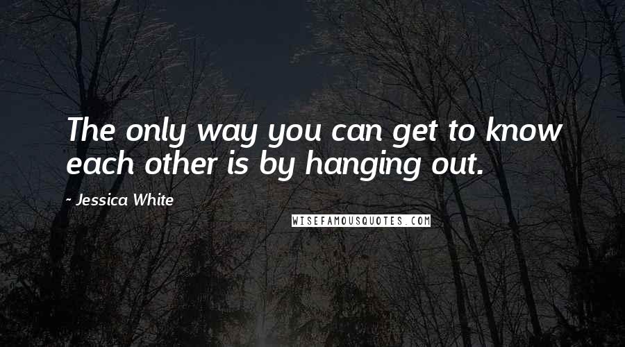 Jessica White quotes: The only way you can get to know each other is by hanging out.
