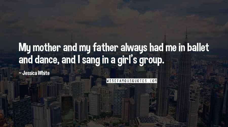 Jessica White quotes: My mother and my father always had me in ballet and dance, and I sang in a girl's group. Jessica White quotes: My mother and my father always had me in ballet and dance, and I sang in a girl's group.