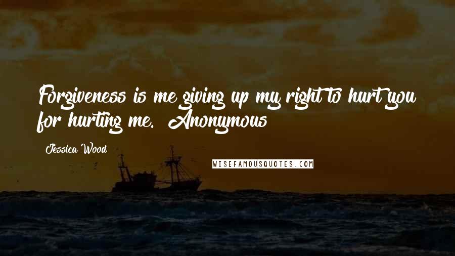 Jessica Wood quotes: Forgiveness is me giving up my right to hurt you for hurting me." Anonymous