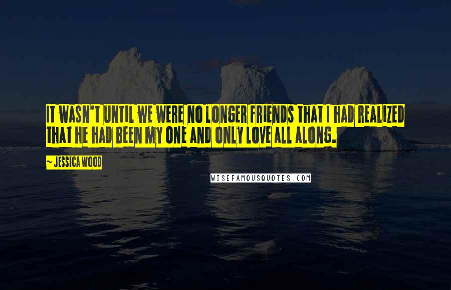 Jessica Wood quotes: It wasn't until we were no longer friends that I had realized that he had been my one and only love all along. Jessica Wood quotes: It wasn't until we were no longer friends that I had realized that he had been my one and only love all along.
