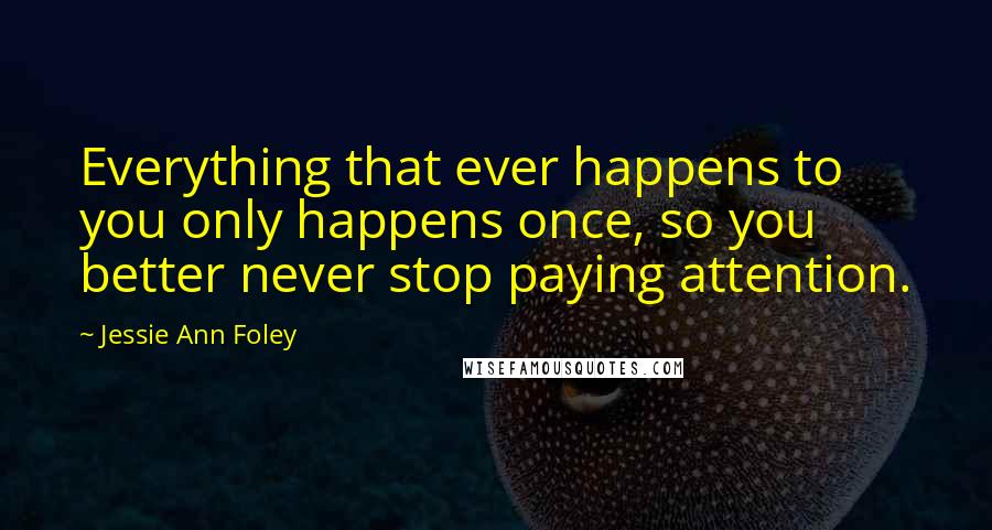 Jessie Ann Foley quotes: Everything that ever happens to you only happens once, so you better never stop paying attention.