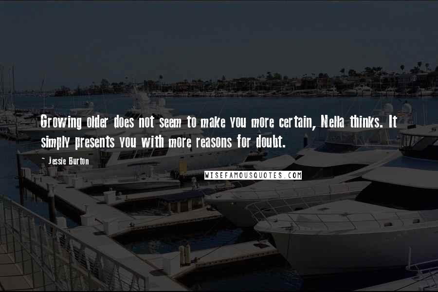 Jessie Burton quotes: Growing older does not seem to make you more certain, Nella thinks. It simply presents you with more reasons for doubt. Jessie Burton quotes: Growing older does not seem to make you more certain, Nella thinks. It simply presents you with more reasons for doubt.