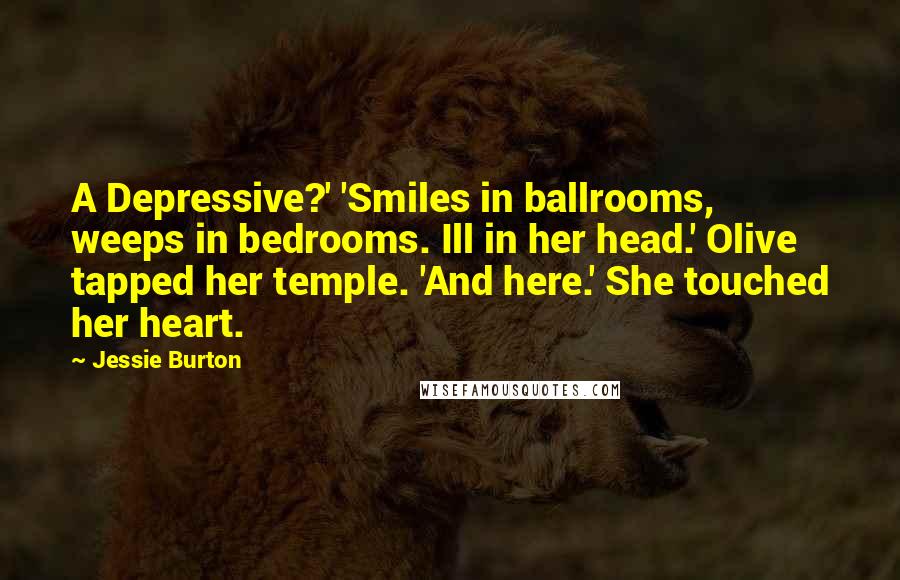 Jessie Burton quotes: A Depressive?' 'Smiles in ballrooms, weeps in bedrooms. Ill in her head.' Olive tapped her temple. 'And here.' She touched her heart. Jessie Burton quotes: A Depressive?' 'Smiles in ballrooms, weeps in bedrooms. Ill in her head.' Olive tapped her temple. 'And here.' She touched her heart.