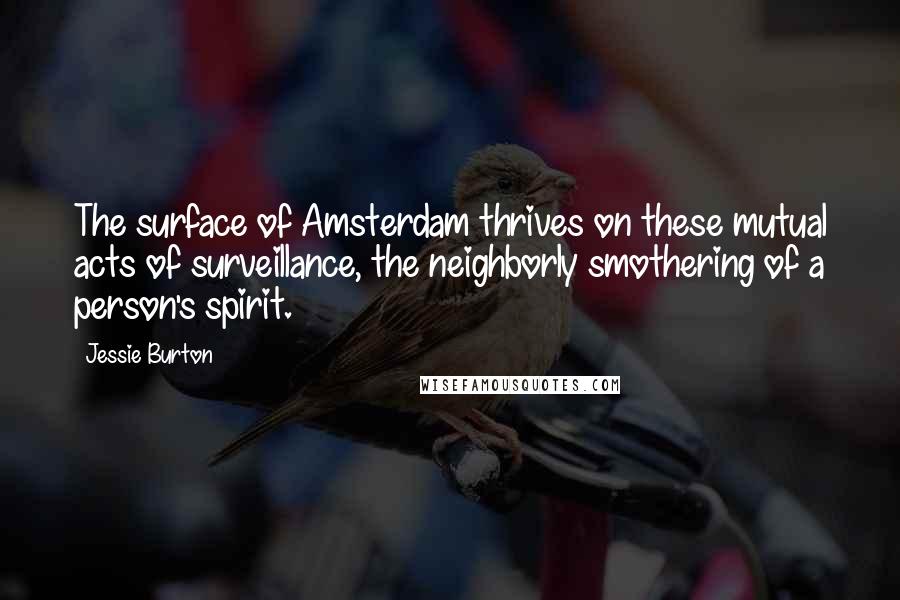 Jessie Burton quotes: The surface of Amsterdam thrives on these mutual acts of surveillance, the neighborly smothering of a person's spirit. Jessie Burton quotes: The surface of Amsterdam thrives on these mutual acts of surveillance, the neighborly smothering of a person's spirit.