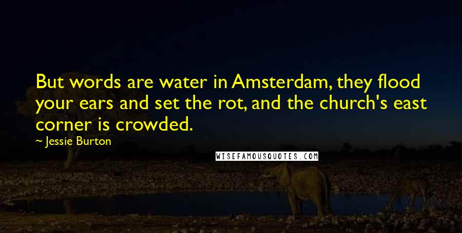 Jessie Burton quotes: But words are water in Amsterdam, they flood your ears and set the rot, and the church's east corner is crowded. Jessie Burton quotes: But words are water in Amsterdam, they flood your ears and set the rot, and the church's east corner is crowded.