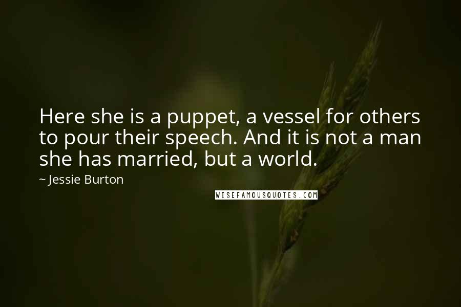 Jessie Burton quotes: Here she is a puppet, a vessel for others to pour their speech. And it is not a man she has married, but a world. Jessie Burton quotes: Here she is a puppet, a vessel for others to pour their speech. And it is not a man she has married, but a world.