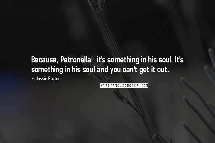 Jessie Burton quotes: Because, Petronella - it's something in his soul. It's something in his soul and you can't get it out. Jessie Burton quotes: Because, Petronella - it's something in his soul. It's something in his soul and you can't get it out.