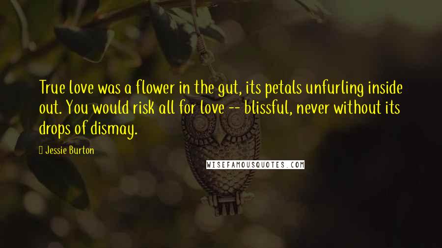 Jessie Burton quotes: True love was a flower in the gut, its petals unfurling inside out. You would risk all for love -- blissful, never without its drops of dismay. Jessie Burton quotes: True love was a flower in the gut, its petals unfurling inside out. You would risk all for love -- blissful, never without its drops of dismay.