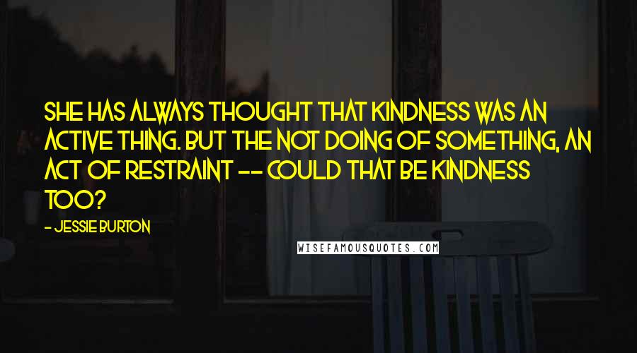 Jessie Burton quotes: She has always thought that kindness was an active thing. But the not doing of something, an act of restraint -- could that be kindness too? Jessie Burton quotes: She has always thought that kindness was an active thing. But the not doing of something, an act of restraint -- could that be kindness too?