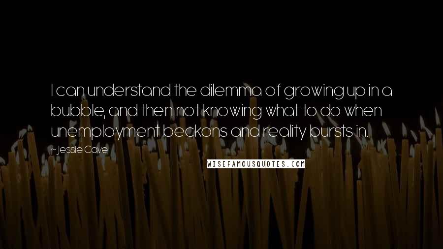 Jessie Cave quotes: I can understand the dilemma of growing up in a bubble, and then not knowing what to do when unemployment beckons and reality bursts in.