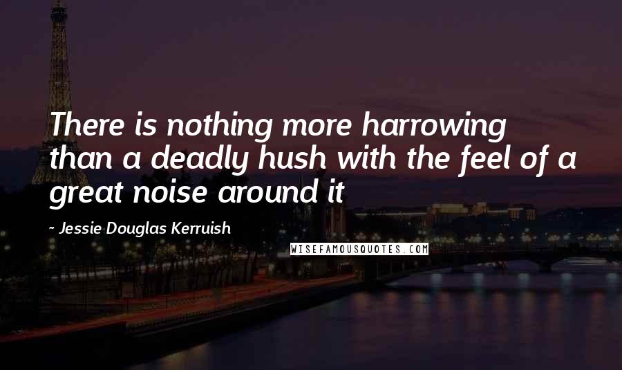 Jessie Douglas Kerruish quotes: There is nothing more harrowing than a deadly hush with the feel of a great noise around it