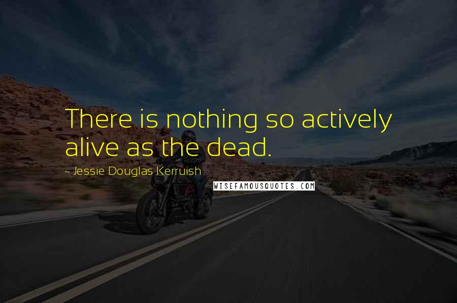Jessie Douglas Kerruish quotes: There is nothing so actively alive as the dead.