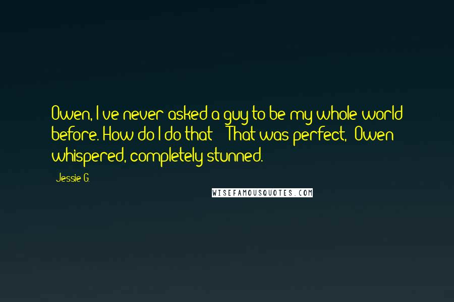 Jessie G. quotes: Owen, I've never asked a guy to be my whole world before. How do I do that?" "That was perfect," Owen whispered, completely stunned.