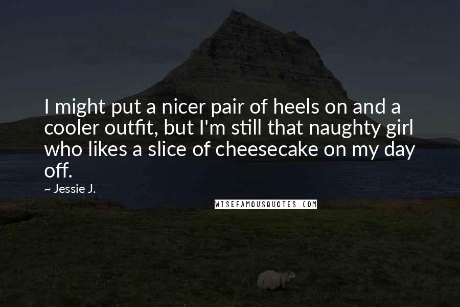 Jessie J. quotes: I might put a nicer pair of heels on and a cooler outfit, but I'm still that naughty girl who likes a slice of cheesecake on my day off.