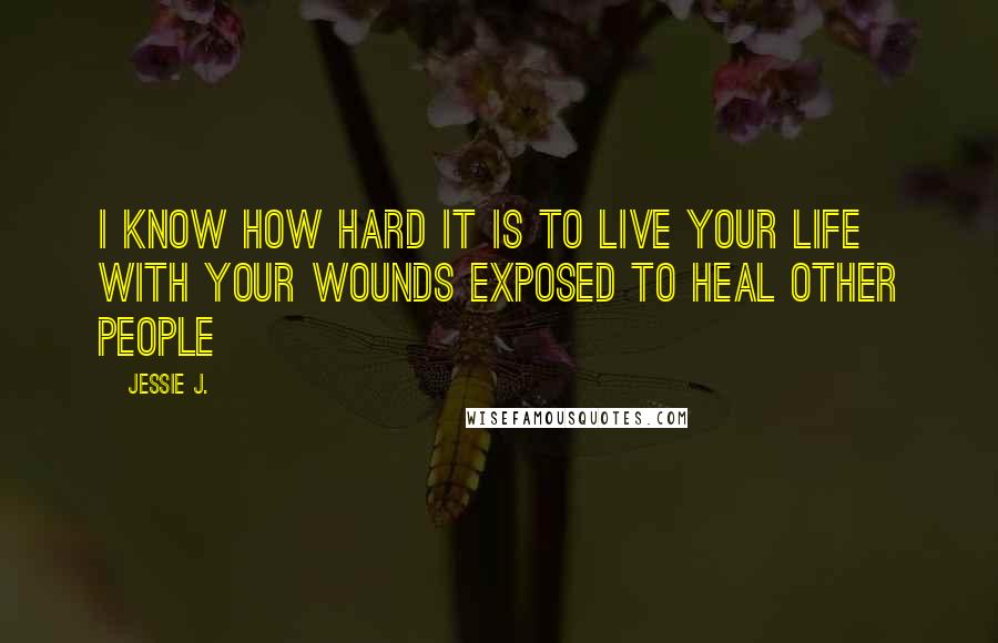Jessie J. quotes: I know how hard it is to live your life with your wounds exposed to heal other people