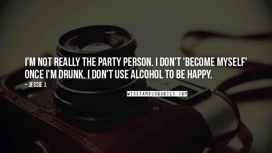 Jessie J. quotes: I'm not really the party person. I don't 'become myself' once I'm drunk. I don't use alcohol to be happy.