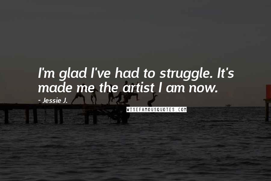 Jessie J. quotes: I'm glad I've had to struggle. It's made me the artist I am now.