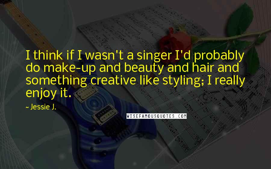 Jessie J. quotes: I think if I wasn't a singer I'd probably do make-up and beauty and hair and something creative like styling; I really enjoy it.