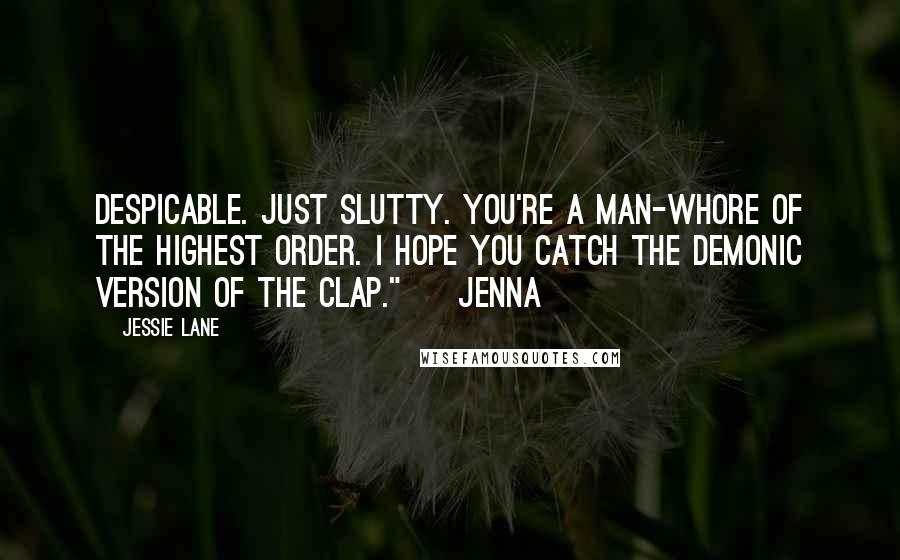 Jessie Lane quotes: Despicable. Just slutty. You're a man-whore of the highest order. I hope you catch the demonic version of the clap." ~ Jenna Jessie Lane quotes: Despicable. Just slutty. You're a man-whore of the highest order. I hope you catch the demonic version of the clap." ~ Jenna