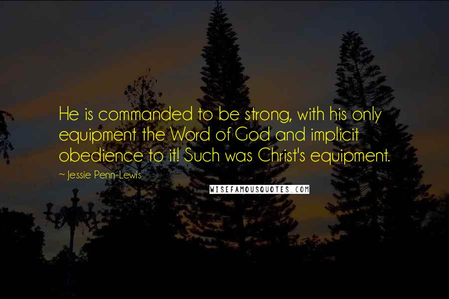 Jessie Penn-Lewis quotes: He is commanded to be strong, with his only equipment the Word of God and implicit obedience to it! Such was Christ's equipment. Jessie Penn-Lewis quotes: He is commanded to be strong, with his only equipment the Word of God and implicit obedience to it! Such was Christ's equipment.