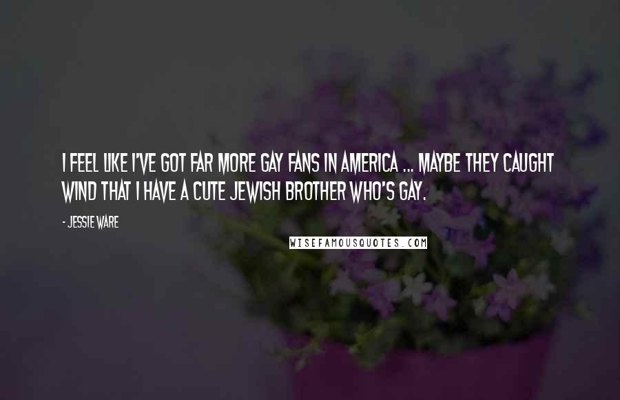 Jessie Ware quotes: I feel like I've got far more gay fans in America ... Maybe they caught wind that I have a cute Jewish brother who's gay. Jessie Ware quotes: I feel like I've got far more gay fans in America ... Maybe they caught wind that I have a cute Jewish brother who's gay.