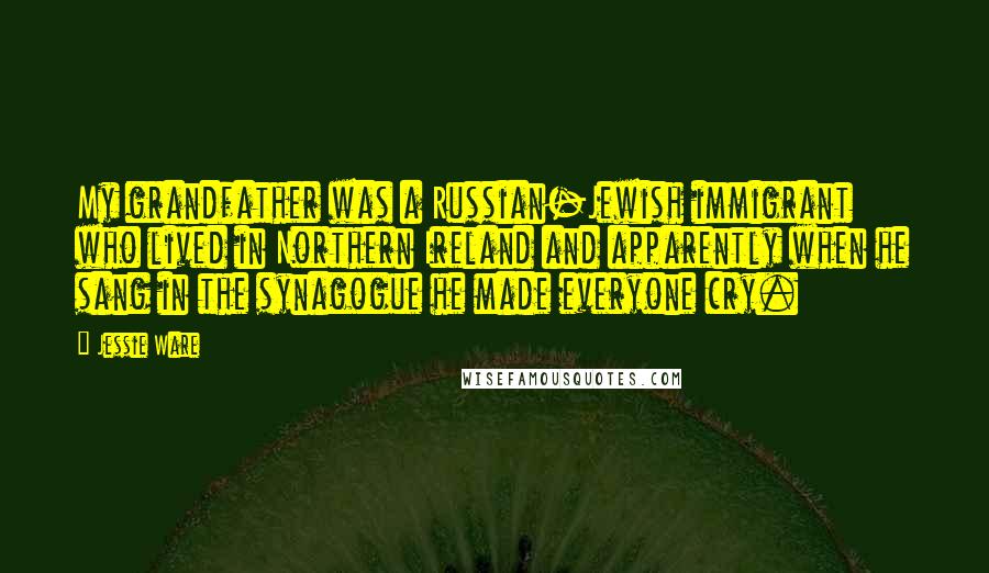 Jessie Ware quotes: My grandfather was a Russian-Jewish immigrant who lived in Northern Ireland and apparently when he sang in the synagogue he made everyone cry. Jessie Ware quotes: My grandfather was a Russian-Jewish immigrant who lived in Northern Ireland and apparently when he sang in the synagogue he made everyone cry.