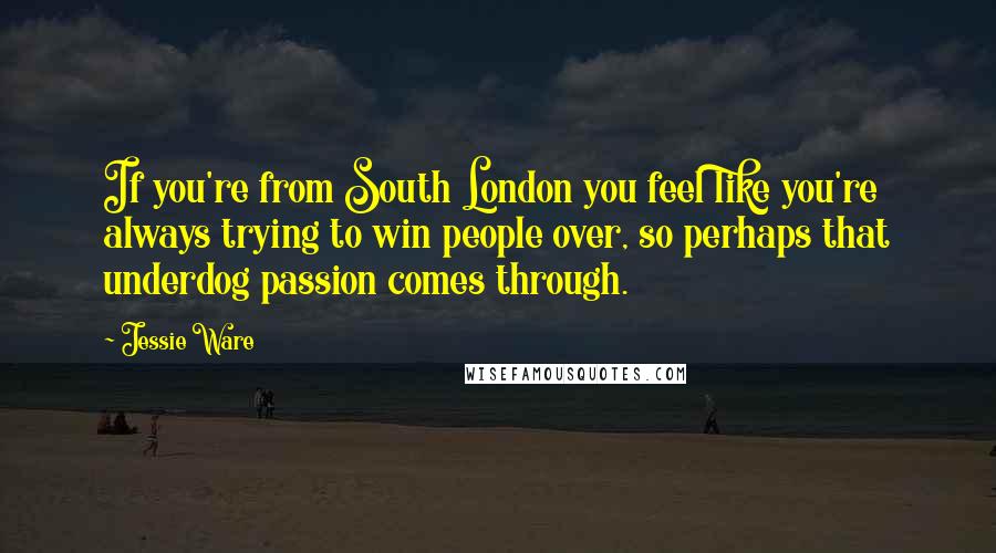 Jessie Ware quotes: If you're from South London you feel like you're always trying to win people over, so perhaps that underdog passion comes through. Jessie Ware quotes: If you're from South London you feel like you're always trying to win people over, so perhaps that underdog passion comes through.