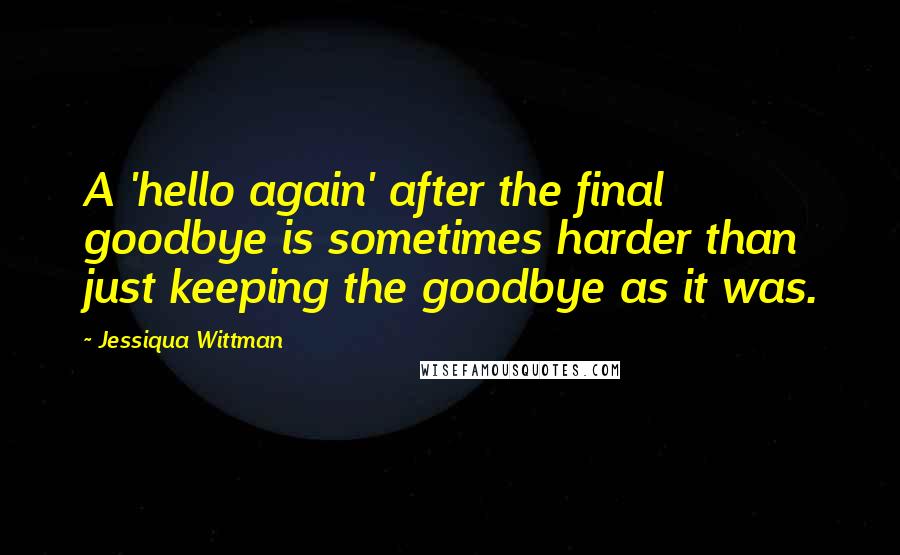 Jessiqua Wittman quotes: A 'hello again' after the final goodbye is sometimes harder than just keeping the goodbye as it was.
