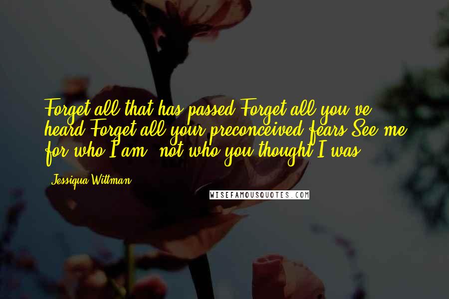 Jessiqua Wittman quotes: Forget all that has passed.Forget all you've heard.Forget all your preconceived fears.See me for who I am, not who you thought I was.