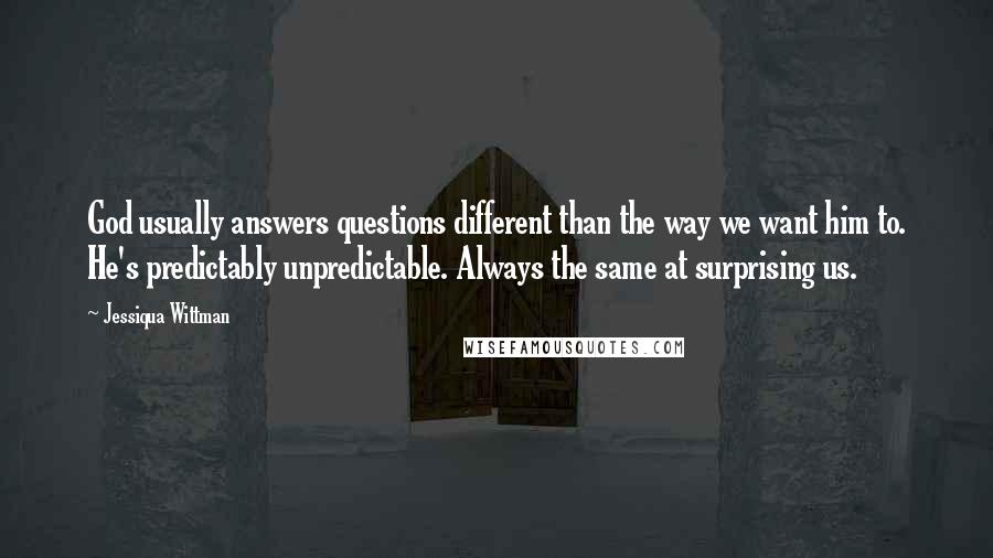 Jessiqua Wittman quotes: God usually answers questions different than the way we want him to. He's predictably unpredictable. Always the same at surprising us. Jessiqua Wittman quotes: God usually answers questions different than the way we want him to. He's predictably unpredictable. Always the same at surprising us.