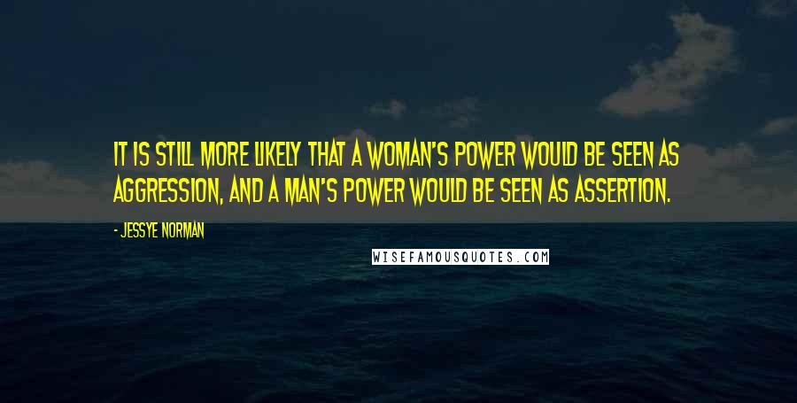 Jessye Norman quotes: It is still more likely that a woman's power would be seen as aggression, and a man's power would be seen as assertion. Jessye Norman quotes: It is still more likely that a woman's power would be seen as aggression, and a man's power would be seen as assertion.