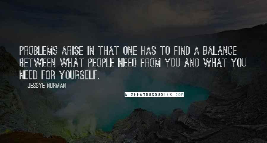 Jessye Norman quotes: Problems arise in that one has to find a balance between what people need from you and what you need for yourself. Jessye Norman quotes: Problems arise in that one has to find a balance between what people need from you and what you need for yourself.