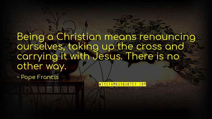 Jesus And The Cross Quotes By Pope Francis: Being a Christian means renouncing ourselves, taking up