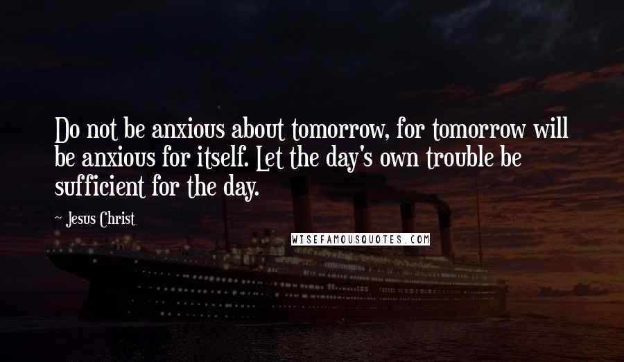 Jesus Christ quotes: Do not be anxious about tomorrow, for tomorrow will be anxious for itself. Let the day's own trouble be sufficient for the day.