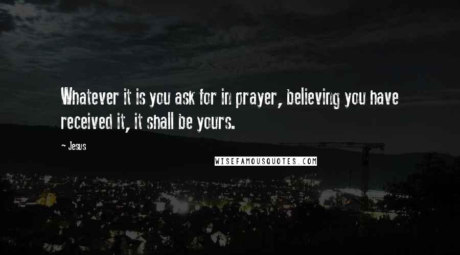 Jesus quotes: Whatever it is you ask for in prayer, believing you have received it, it shall be yours.