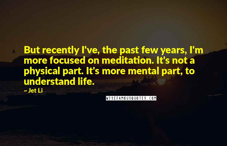 Jet Li quotes: But recently I've, the past few years, I'm more focused on meditation. It's not a physical part. It's more mental part, to understand life.