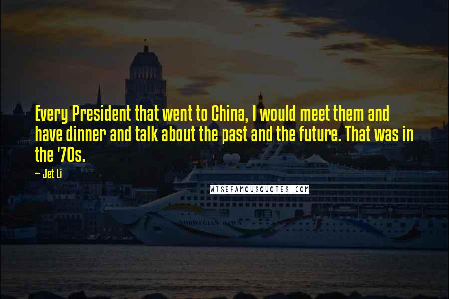 Jet Li quotes: Every President that went to China, I would meet them and have dinner and talk about the past and the future. That was in the '70s.