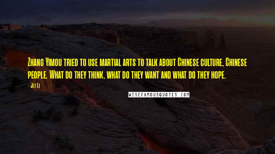 Jet Li quotes: Zhang Yimou tried to use martial arts to talk about Chinese culture, Chinese people. What do they think, what do they want and what do they hope. Jet Li quotes: Zhang Yimou tried to use martial arts to talk about Chinese culture, Chinese people. What do they think, what do they want and what do they hope.