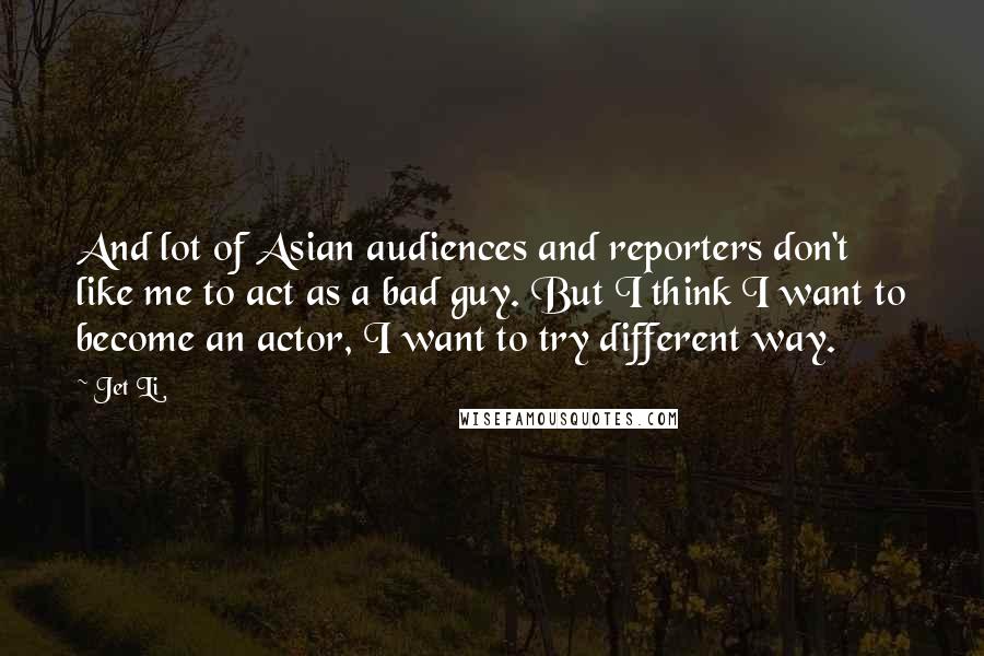 Jet Li quotes: And lot of Asian audiences and reporters don't like me to act as a bad guy. But I think I want to become an actor, I want to try different