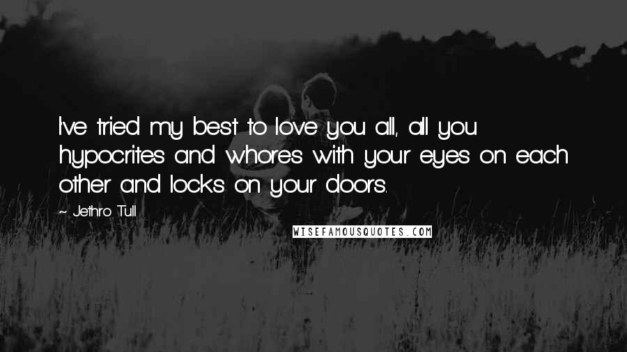 Jethro Tull quotes: I've tried my best to love you all, all you hypocrites and whores with your eyes on each other and locks on your doors. Jethro Tull quotes: I've tried my best to love you all, all you hypocrites and whores with your eyes on each other and locks on your doors.