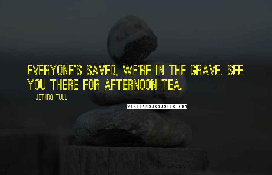 Jethro Tull quotes: Everyone's saved, we're in the grave. See you there for afternoon tea.