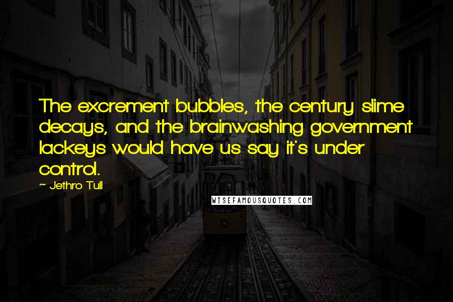 Jethro Tull quotes: The excrement bubbles, the century slime decays, and the brainwashing government lackeys would have us say it's under control. Jethro Tull quotes: The excrement bubbles, the century slime decays, and the brainwashing government lackeys would have us say it's under control.