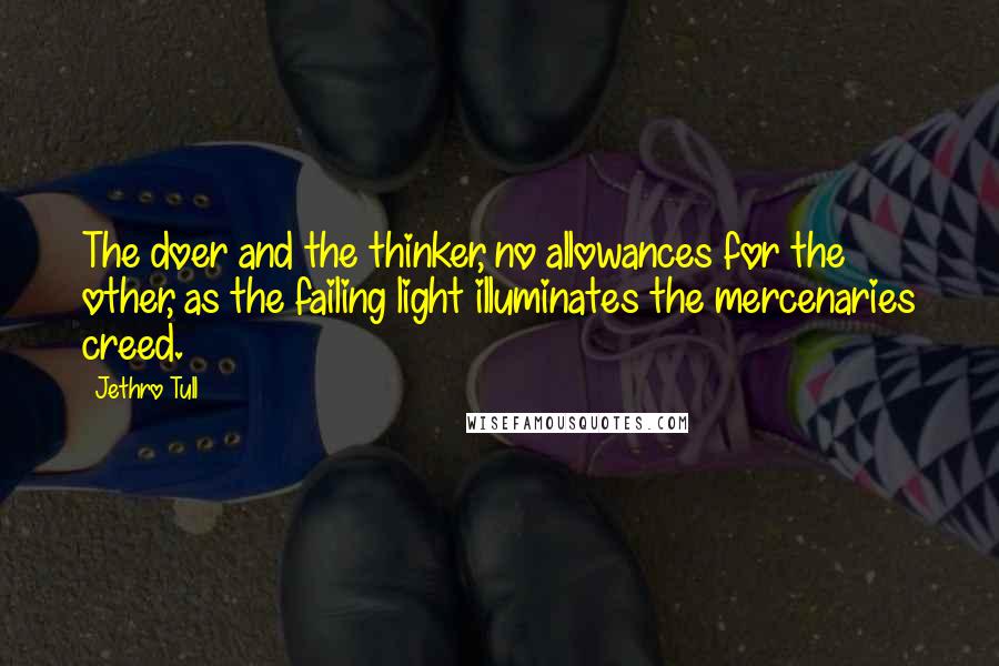 Jethro Tull quotes: The doer and the thinker, no allowances for the other, as the failing light illuminates the mercenaries creed. Jethro Tull quotes: The doer and the thinker, no allowances for the other, as the failing light illuminates the mercenaries creed.