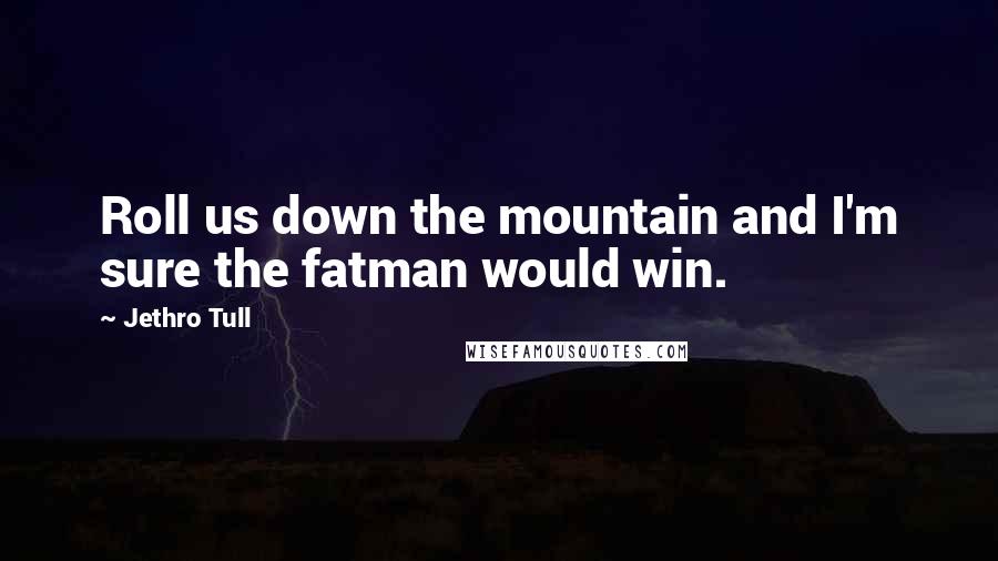 Jethro Tull quotes: Roll us down the mountain and I'm sure the fatman would win.