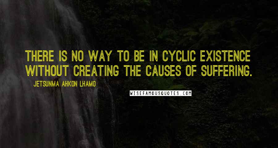 Jetsunma Ahkon Lhamo quotes: There is no way to be in cyclic existence without creating the causes of suffering.