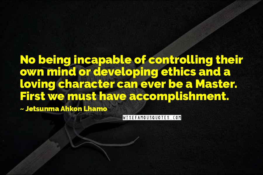 Jetsunma Ahkon Lhamo quotes: No being incapable of controlling their own mind or developing ethics and a loving character can ever be a Master. First we must have accomplishment.